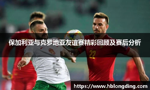 保加利亚与克罗地亚友谊赛精彩回顾及赛后分析