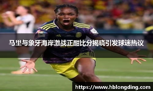 马里与象牙海岸激战正酣比分揭晓引发球迷热议