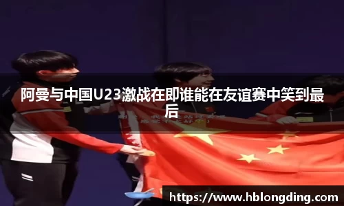 阿曼与中国U23激战在即谁能在友谊赛中笑到最后